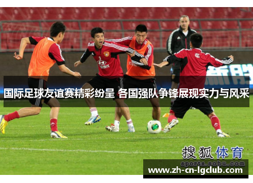 国际足球友谊赛精彩纷呈 各国强队争锋展现实力与风采