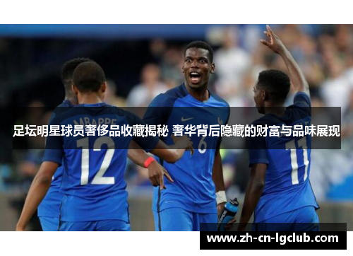 足坛明星球员奢侈品收藏揭秘 奢华背后隐藏的财富与品味展现