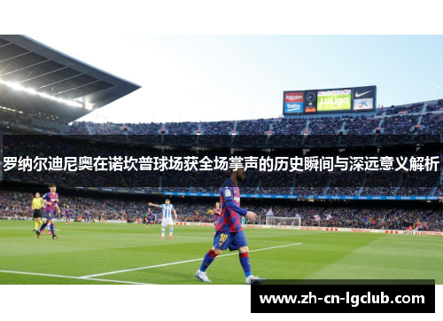 罗纳尔迪尼奥在诺坎普球场获全场掌声的历史瞬间与深远意义解析 罗纳尔迪尼奥在诺坎普球场获全场掌声的历史瞬间与深远意义解析