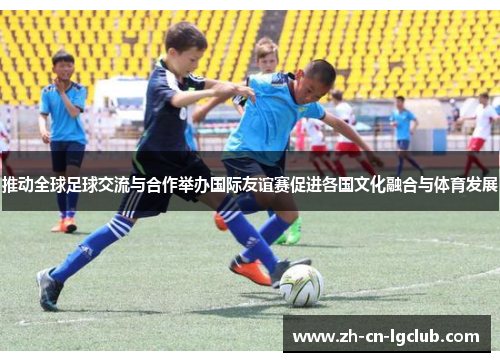 推动全球足球交流与合作举办国际友谊赛促进各国文化融合与体育发展