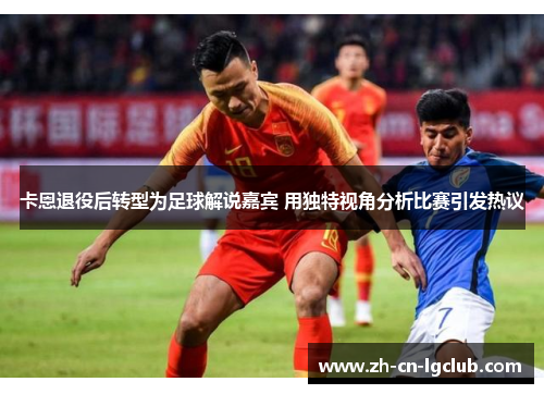 卡恩退役后转型为足球解说嘉宾 用独特视角分析比赛引发热议