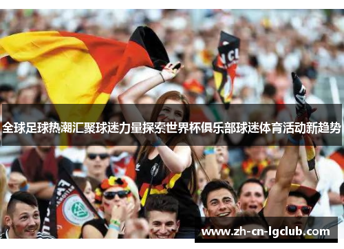 全球足球热潮汇聚球迷力量探索世界杯俱乐部球迷体育活动新趋势
