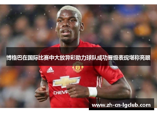 博格巴在国际比赛中大放异彩助力球队成功晋级表现堪称亮眼