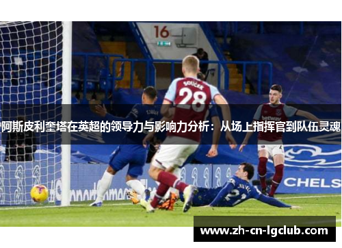 阿斯皮利奎塔在英超的领导力与影响力分析：从场上指挥官到队伍灵魂