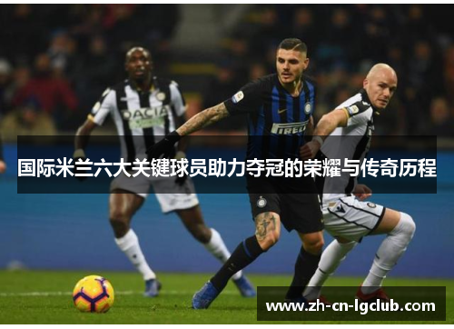 国际米兰六大关键球员助力夺冠的荣耀与传奇历程