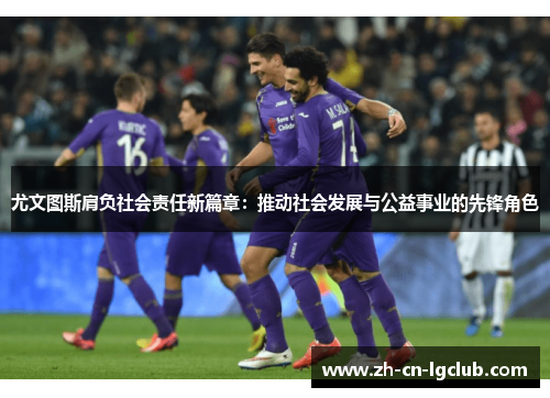 尤文图斯肩负社会责任新篇章：推动社会发展与公益事业的先锋角色