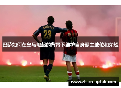 巴萨如何在皇马崛起的背景下维护自身霸主地位和荣耀