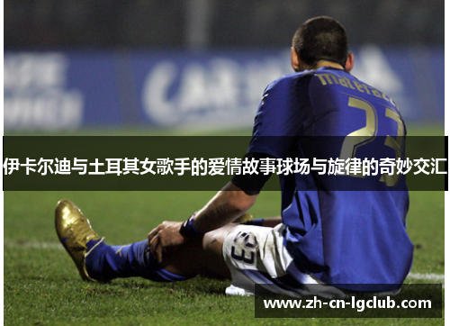 伊卡尔迪与土耳其女歌手的爱情故事球场与旋律的奇妙交汇