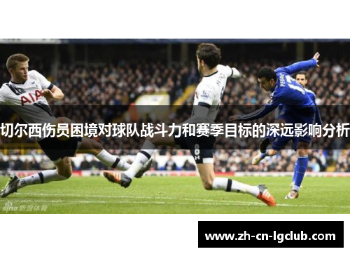 切尔西伤员困境对球队战斗力和赛季目标的深远影响分析