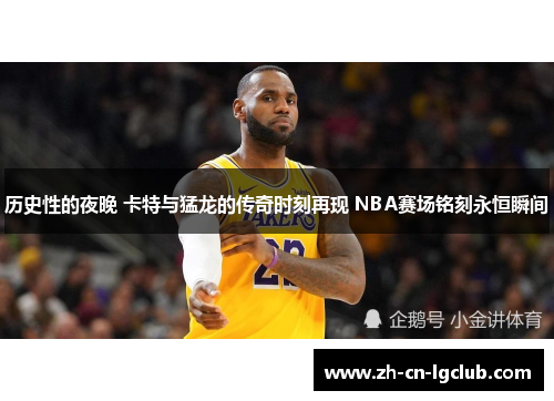 历史性的夜晚 卡特与猛龙的传奇时刻再现 NBA赛场铭刻永恒瞬间