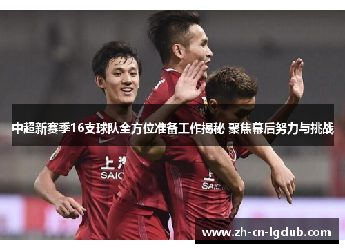 中超新赛季16支球队全方位准备工作揭秘 聚焦幕后努力与挑战