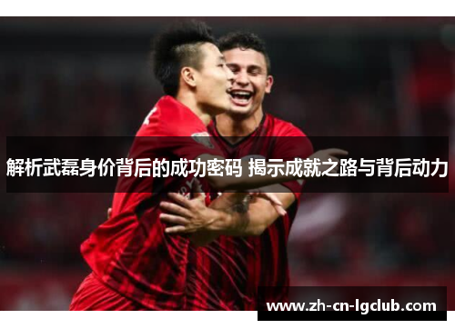 解析武磊身价背后的成功密码 揭示成就之路与背后动力