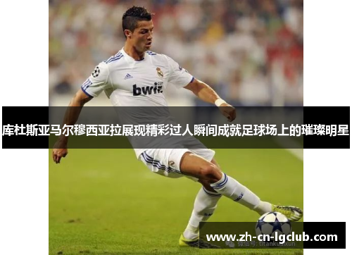 库杜斯亚马尔穆西亚拉展现精彩过人瞬间成就足球场上的璀璨明星