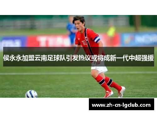 侯永永加盟云南足球队引发热议或将成新一代中超强援