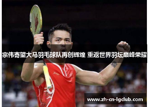 宗伟寄望大马羽毛球队再创辉煌 重返世界羽坛巅峰荣耀