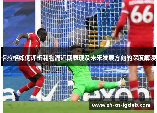 卡拉格如何评析利物浦近期表现及未来发展方向的深度解读