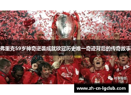 弗里克59岁神奇逆袭成就欧冠历史唯一奇迹背后的传奇故事