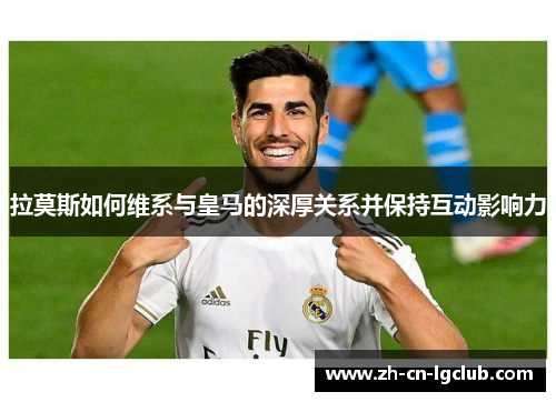 拉莫斯如何维系与皇马的深厚关系并保持互动影响力