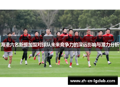 海港六名新援加盟对球队未来竞争力的深远影响与潜力分析