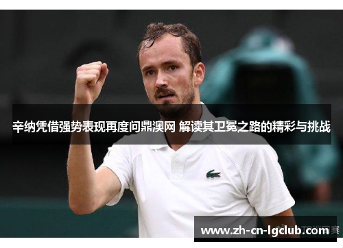 辛纳凭借强势表现再度问鼎澳网 解读其卫冕之路的精彩与挑战