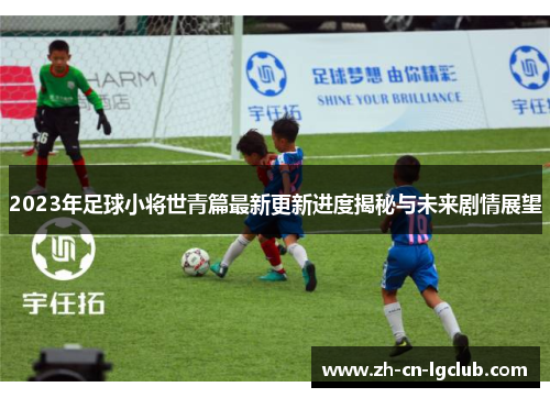 2023年足球小将世青篇最新更新进度揭秘与未来剧情展望