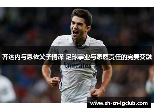 齐达内与恩佐父子情深 足球事业与家庭责任的完美交融