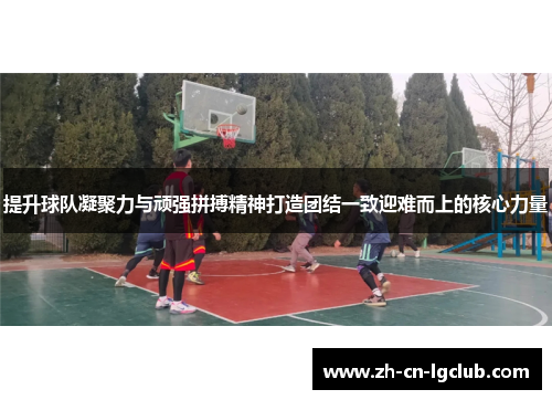 提升球队凝聚力与顽强拼搏精神打造团结一致迎难而上的核心力量