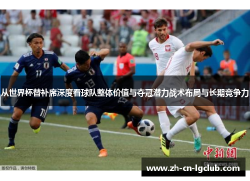从世界杯替补席深度看球队整体价值与夺冠潜力战术布局与长期竞争力