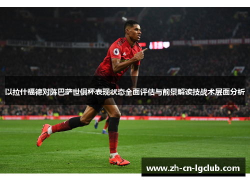 以拉什福德对阵巴萨世俱杯表现状态全面评估与前景解读技战术层面分析 以拉什福德对阵巴萨世俱杯表现状态全面评估与前景解读技战术层面分析