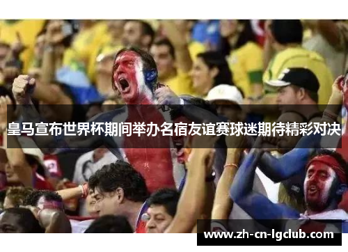 皇马宣布世界杯期间举办名宿友谊赛球迷期待精彩对决