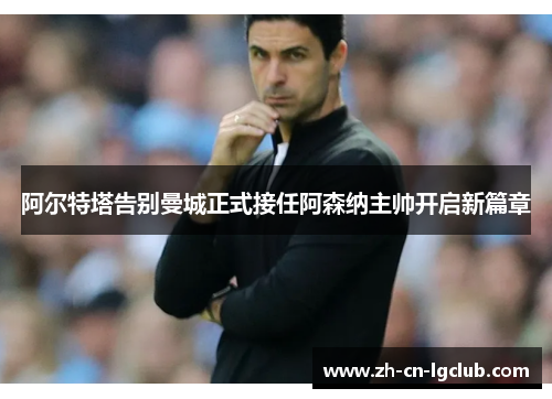 阿尔特塔告别曼城正式接任阿森纳主帅开启新篇章 阿尔特塔告别曼城正式接任阿森纳主帅开启新篇章