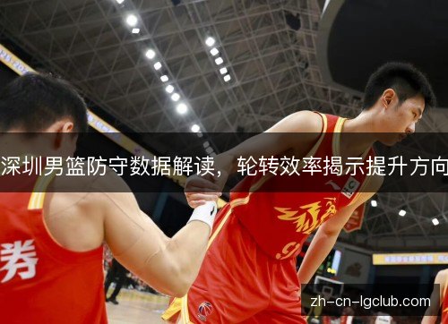 深圳男篮防守数据解读，轮转效率揭示提升方向